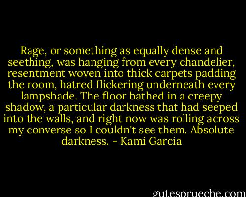 Rage, or something as equally dense and seething, was hanging from every chandelier, resentment woven into thick carpets padding the room, hatred flickering underneath every lampshade. The floor bathed in a creepy shadow, a particular darkness that had seeped into the walls, and right now was rolling across my converse so I couldn't see them. Absolute darkness. - Kami Garcia