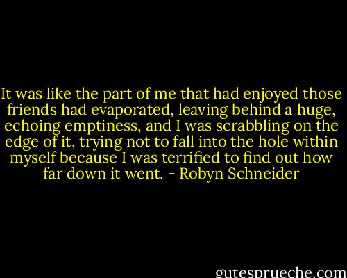 It was like the part of me that had enjoyed those friends had evaporated, leaving behind a huge, echoing emptiness, and I was scrabbling on the edge of it, trying not to fall into the hole within myself because I was terrified to find out how far down it went. - Robyn Schneider