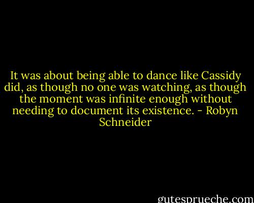 It was about being able to dance like Cassidy did, as though no one was watching, as though the moment was infinite enough without needing to document its existence. - Robyn Schneider