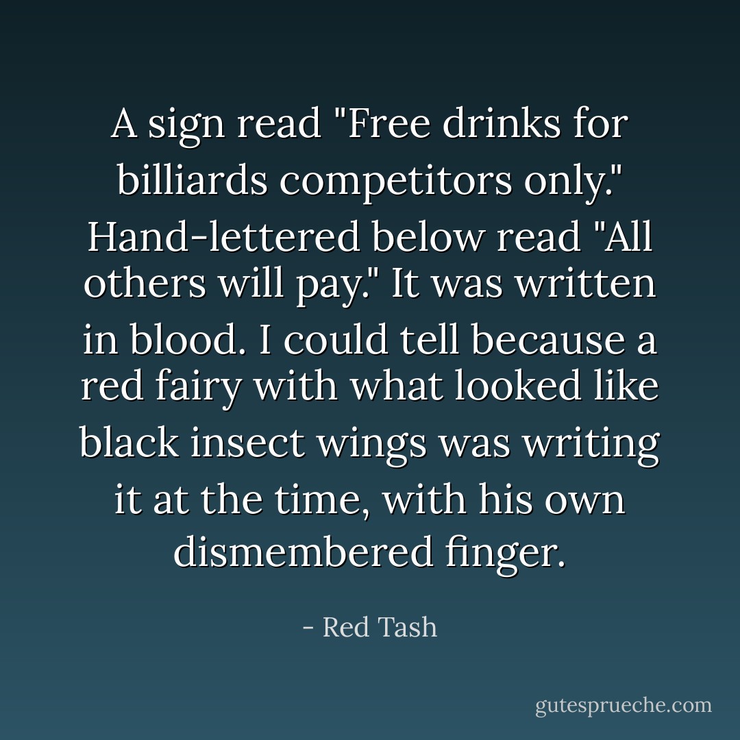 A sign read "Free drinks for billiards competitors only." Hand-lettered below read "All others will pay." It was written in blood. I could tell because a red fairy with what looked like black insect wings was writing it at the time, with his own dismembered finger. - Red Tash