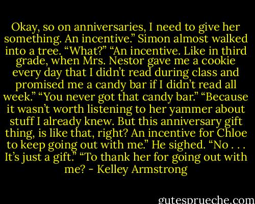 Okay, so on anniversaries, I need to give her something. An incentive.”<br />Simon almost walked into a tree. “What?”<br />“An incentive. Like in third grade, when Mrs. Nestor gave me a cookie every day that I didn’t read during class and promised me a candy bar if I didn’t read all week.”<br />“You never got that candy bar.”<br />“Because it wasn’t worth listening to her yammer about stuff I already knew. But this anniversary gift thing, is like that, right? An incentive for Chloe to keep going out with me.”<br />He sighed. “No . . . It’s just a gift.”<br />“To thank her for going out with me? - Kelley Armstrong