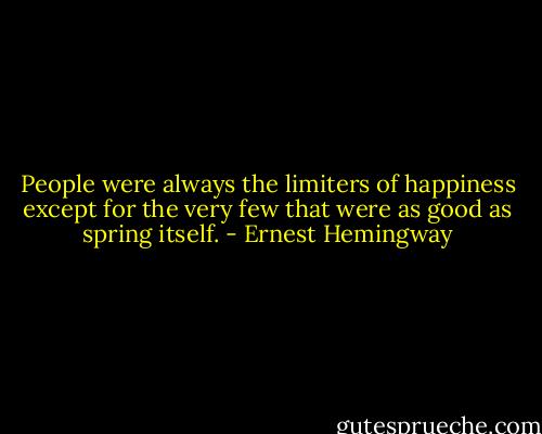 People were always the limiters of happiness except for the very few that were as good as spring itself. - Ernest Hemingway
