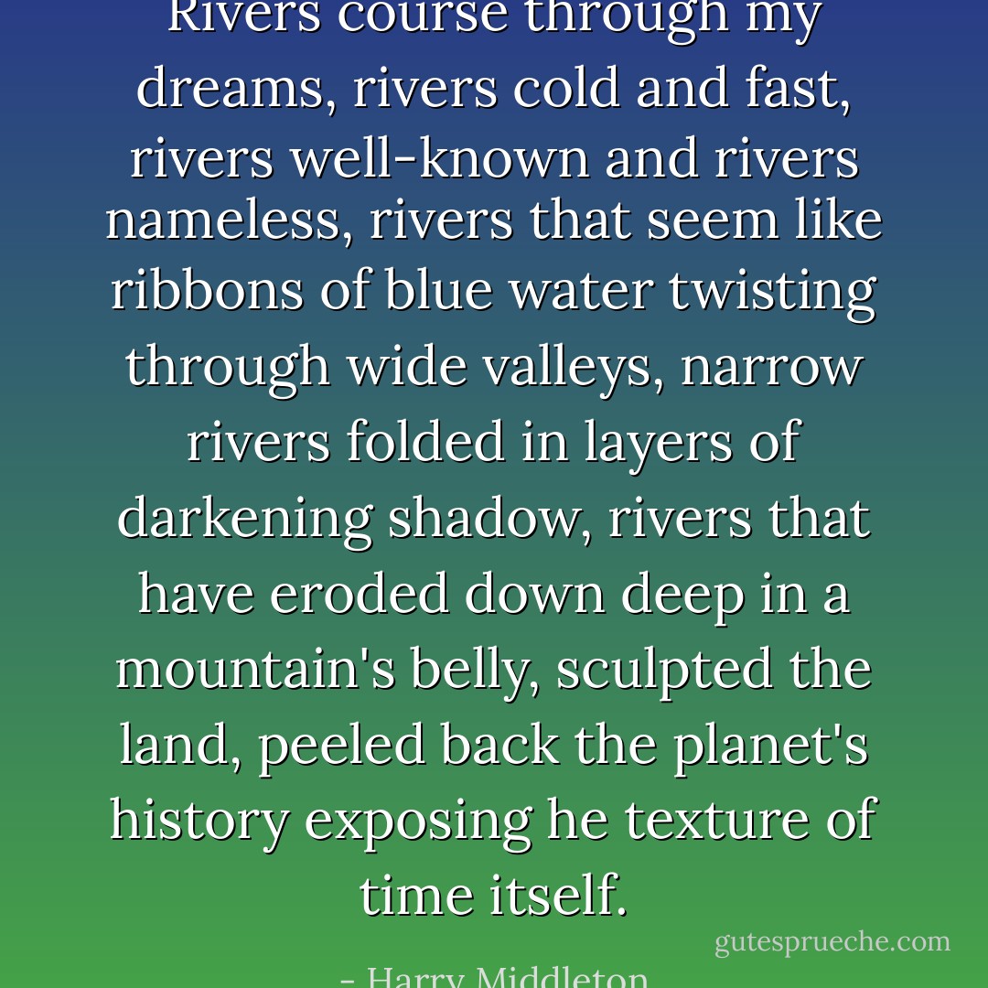Rivers course through my dreams, rivers cold and fast, rivers well-known and rivers nameless, rivers that seem like ribbons of blue water twisting through wide valleys, narrow rivers folded in layers of darkening shadow, rivers that have eroded down deep in a mountain's belly, sculpted the land, peeled back the planet's history exposing he texture of time itself. - Harry Middleton