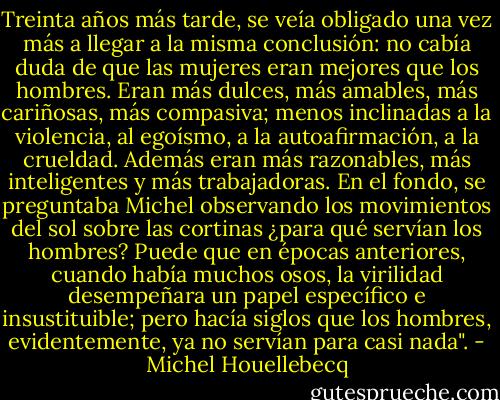 Treinta años más tarde, se veía obligado una vez más a llegar a la misma conclusión: no cabía duda de que las mujeres eran mejores que los hombres. Eran más dulces, más amables, más cariñosas, más compasiva; menos inclinadas a la violencia, al egoísmo, a la autoafirmación, a la crueldad. Además eran más razonables, más inteligentes y más trabajadoras. En el fondo, se preguntaba Michel observando los movimientos del sol sobre las cortinas ¿para qué servían los hombres? Puede que en épocas anteriores, cuando había muchos osos, la virilidad desempeñara un papel específico e insustituible; pero hacía siglos que los hombres, evidentemente, ya no servían para casi nada". - Michel Houellebecq