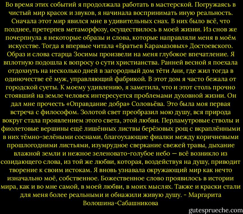 Во время этих событий я продолжала работать в мастерской. Погружаясь в чистый мир красок и звуков, я начинала воспринимать иную реальность. Сначала этот мир явился мне в удивительных снах. В них было всё, что позднее, претерпев метаморфозу, осуществилось в моей жизни. Из снов же почерпнула я некоторые образы и слова, которые направляли меня в моём искусстве. Тогда я впервые читала «Братьев Карамазовых» Достоевского. Образ и слова старца Зосимы произвели на меня глубокое впечатление. Я вплотную подошла к вопросу о сути христианства. Ранней весной я поехала отдохнуть на несколько дней в загородный дом тёти Ани, где жил тогда в одиночестве её муж, управляющий фабрикой. В этот дом я часто бежала от городской суеты. К моему удивлению, я заметила, что и этот столь прочно стоявший на земле человек интересуется проблемами духовной жизни. Он дал мне прочесть «Оправдание добра» Соловьёва. Это была моя первая встреча с философом. Золотой свет преобразил мою душу, вся природа вокруг стала проявлением этого света, этой любви. Перламутровые стволы и фиолетовые вершины ещё лишённых листвы берёзовых рощ с вкраплёнными в них тёмно-зелёными соснами, благоухающие фиалки между коричневыми прошлогодними листьями, изумрудное сверкание свежей травы, дыхание влажной земли и нежное зеленовато-голубое небо — всё возникло из созидающего слова, из той же любви, которая, воздействуя на душу, приводит творение к своим истокам. Я вновь узнавала окружающий мир как нечто изначально моё, собственное. Божественное слово проявилось в истории мира, как и во мне самой, в моей любви, в моих мыслях. Также и краски стали для меня более реальными и обнажили живую душу. - Маргарита Волошина-Сабашникова