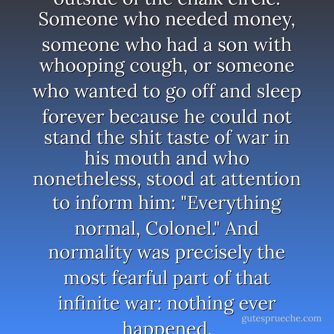 There was always someone outside of the chalk circle. Someone who needed money, someone who had a son with whooping cough, or someone who wanted to go off and sleep forever because he could not stand the shit taste of war in his mouth and who nonetheless, stood at attention to inform him: "Everything normal, Colonel." And normality was precisely the most fearful part of that infinite war: nothing ever happened. - Gabriel García Márquez