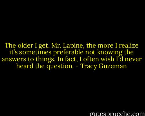 The older I get, Mr. Lapine, the more I realize it’s sometimes preferable not knowing the answers to things. In fact, I often wish I’d never heard the question. - Tracy Guzeman