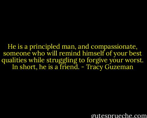 He is a principled man, and compassionate, someone who will remind himself of your best qualities while struggling to forgive your worst. In short, he is a friend. - Tracy Guzeman