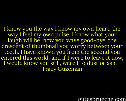 I know you the way I know my own heart, the way I feel my own pulse. I know what your laugh will be, how you wave good-bye, the crescent of thumbnail you worry between your teeth. I have known you from the second you entered this world, and if I were to leave it now, I would know you still, were I to dust or ash. - Tracy Guzeman