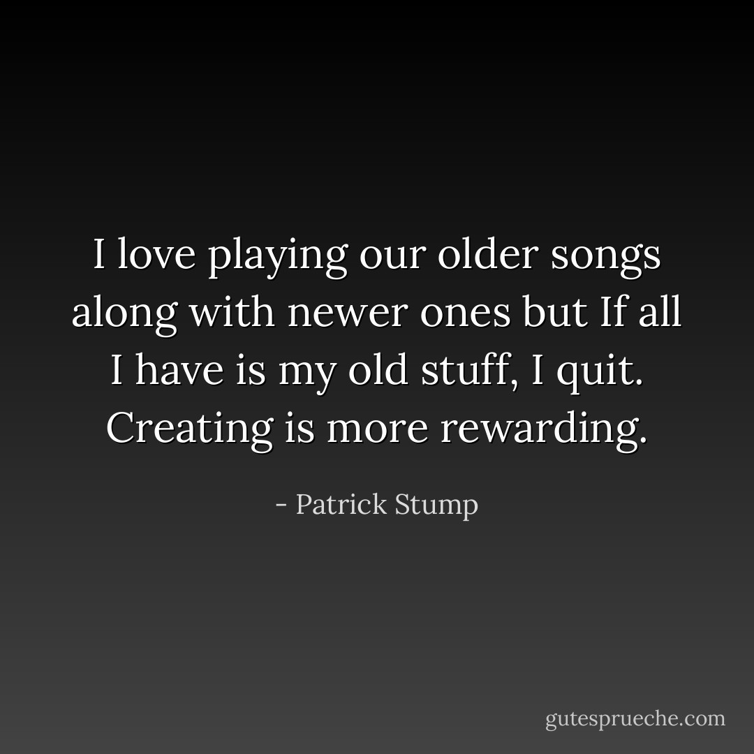 I love playing our older songs along with newer ones but If all I have is my old stuff, I quit. Creating is more rewarding. - Patrick Stump