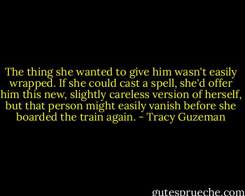 The thing she wanted to give him wasn't easily wrapped. If she could cast a spell, she'd offer him this new, slightly careless version of herself, but that person might easily vanish before she boarded the train again. - Tracy Guzeman