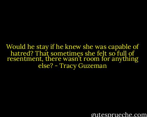 Would he stay if he knew she was capable of hatred? That sometimes she felt so full of resentment, there wasn’t room for anything else? - Tracy Guzeman