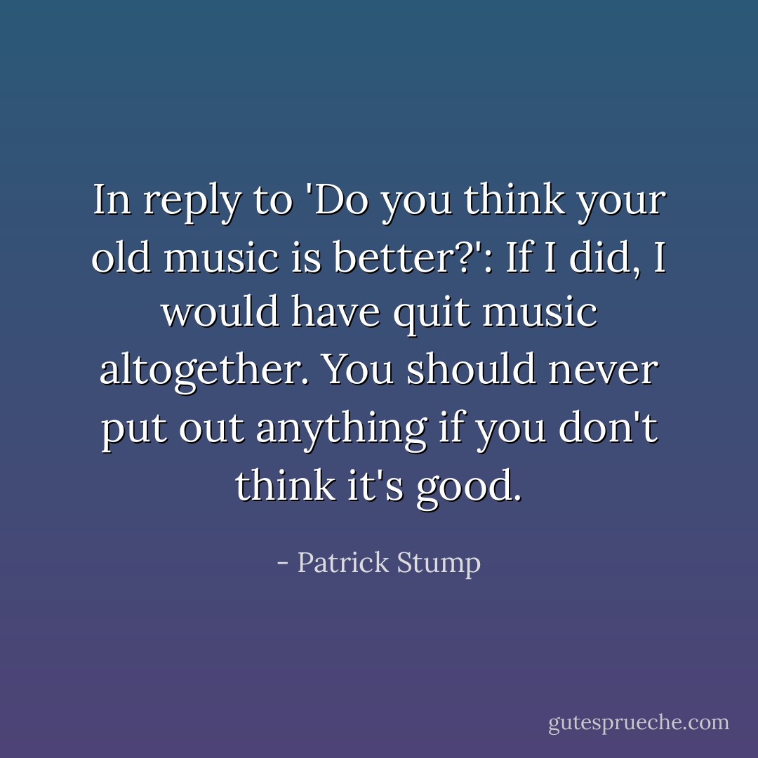 In reply to 'Do you think your old music is better?':<br />If I did, I would have quit music altogether. You should never put out anything if you don't think it's good. - Patrick Stump