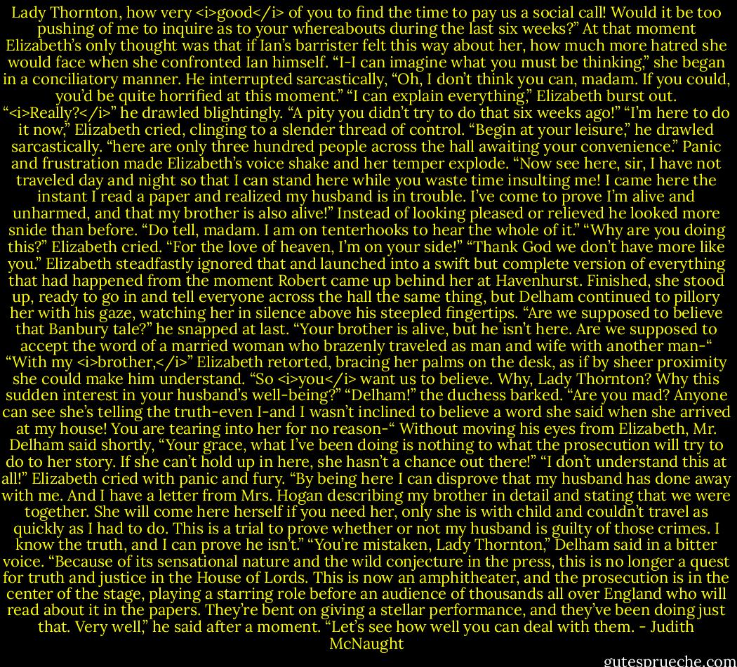 Lady Thornton, how very <i>good</i> of you to find the time to pay us a social call! Would it be too pushing of me to inquire as to your whereabouts during the last six weeks?”<br />At that moment Elizabeth’s only thought was that if Ian’s barrister felt this way about her, how much more hatred she would face when she confronted Ian himself. “I-I can imagine what you must be thinking,” she began in a conciliatory manner.<br />He interrupted sarcastically, “Oh, I don’t think you can, madam. If you could, you’d be quite horrified at this moment.”<br />“I can explain everything,” Elizabeth burst out.<br />“<i>Really?</i>” he drawled blightingly. “A pity you didn’t try to do that six weeks ago!”<br />“I’m here to do it now,” Elizabeth cried, clinging to a slender thread of control.<br />“Begin at your leisure,” he drawled sarcastically. “here are only three hundred people across the hall awaiting your convenience.”<br />Panic and frustration made Elizabeth’s voice shake and her temper explode. “Now see here, sir, I have not traveled day and night so that I can stand here while you waste time insulting me! I came here the instant I read a paper and realized my husband is in trouble. I’ve come to prove I’m alive and unharmed, and that my brother is also alive!”<br />Instead of looking pleased or relieved he looked more snide than before. “Do tell, madam. I am on tenterhooks to hear the whole of it.”<br />“Why are you doing this?” Elizabeth cried. “For the love of heaven, I’m on your side!”<br />“Thank God we don’t have more like you.”<br />Elizabeth steadfastly ignored that and launched into a swift but complete version of everything that had happened from the moment Robert came up behind her at Havenhurst. Finished, she stood up, ready to go in and tell everyone across the hall the same thing, but Delham continued to pillory her with his gaze, watching her in silence above his steepled fingertips. “Are we supposed to believe that Banbury tale?” he snapped at last. “Your brother is alive, but he isn’t here. Are we supposed to accept the word of a married woman who brazenly traveled as man and wife with another man-“<br />“With my <i>brother,</i>” Elizabeth retorted, bracing her palms on the desk, as if by sheer proximity she could make him understand.<br />“So <i>you</i> want us to believe. Why, Lady Thornton? Why this sudden interest in your husband’s well-being?”<br />“Delham!” the duchess barked. “Are you mad? Anyone can see she’s telling the truth-even I-and I wasn’t inclined to believe a word she said when she arrived at my house! You are tearing into her for no reason-“<br />Without moving his eyes from Elizabeth, Mr. Delham said shortly, “Your grace, what I’ve been doing is nothing to what the prosecution will try to do to her story. If she can’t hold up in here, she hasn’t a chance out there!”<br />“I don’t understand this at all!” Elizabeth cried with panic and fury. “By being here I can disprove that my husband has done away with me. And I have a letter from Mrs. Hogan describing my brother in detail and stating that we were together. She will come here herself if you need her, only she is with child and couldn’t travel as quickly as I had to do. This is a trial to prove whether or not my husband is guilty of those crimes. I know the truth, and I can prove he isn’t.”<br />“You’re mistaken, Lady Thornton,” Delham said in a bitter voice. “Because of its sensational nature and the wild conjecture in the press, this is no longer a quest for truth and justice in the House of Lords. This is now an amphitheater, and the prosecution is in the center of the stage, playing a starring role before an audience of thousands all over England who will read about it in the papers. They’re bent on giving a stellar performance, and they’ve been doing just that. Very well,” he said after a moment. “Let’s see how well you can deal with them. - Judith McNaught