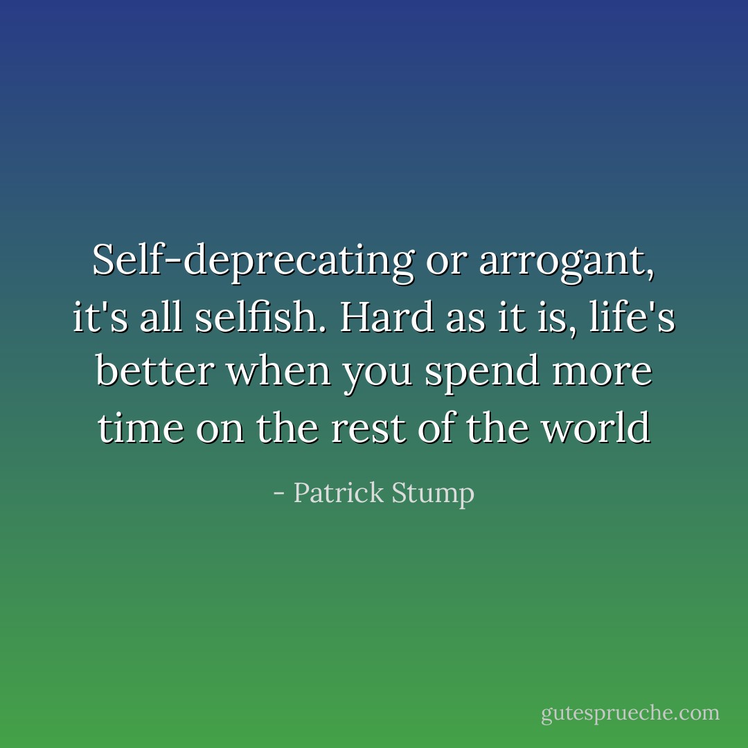 Self-deprecating or arrogant, it's all selfish. Hard as it is, life's better when you spend more time on the rest of the world - Patrick Stump