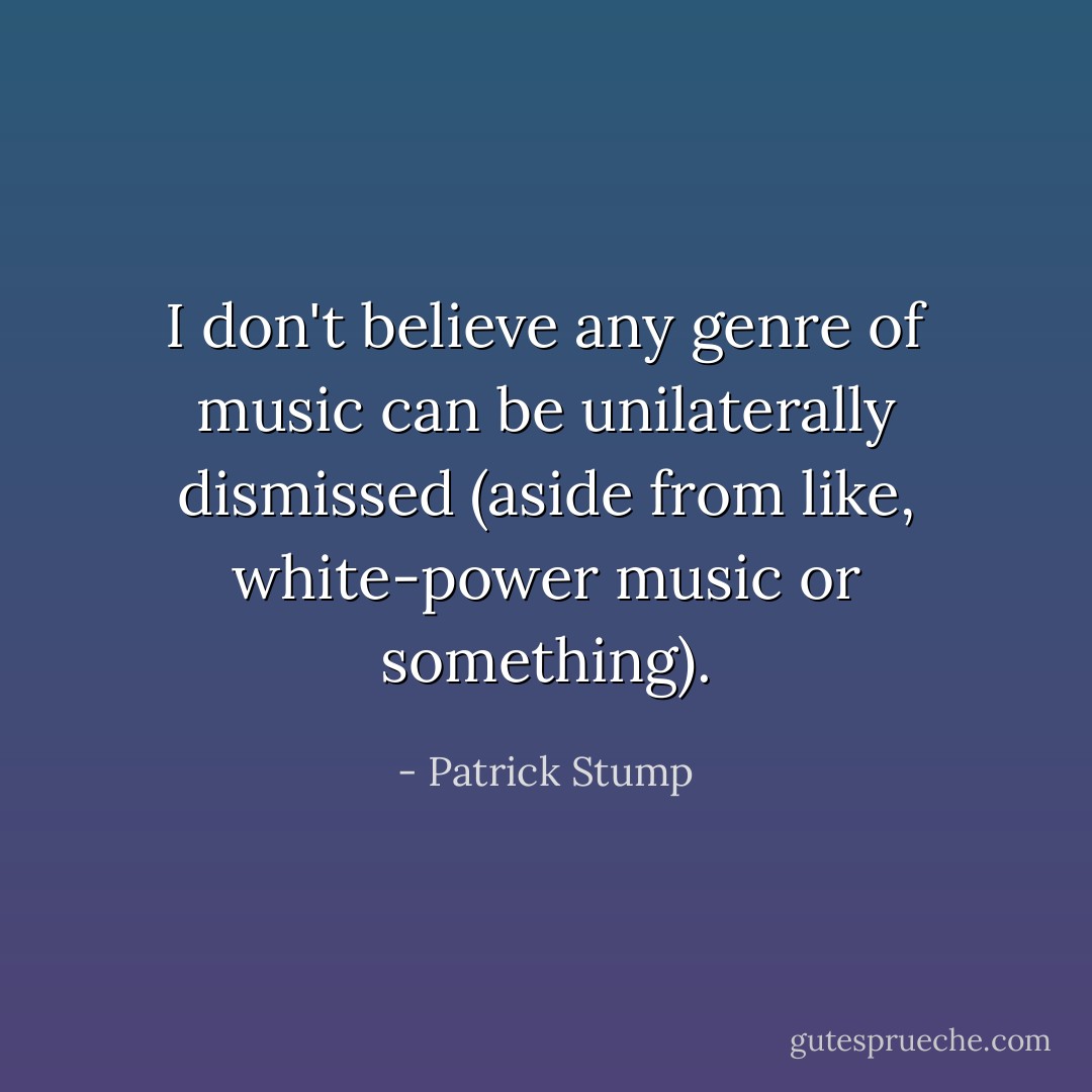 I don't believe any genre of music can be unilaterally dismissed (aside from like, white-power music or something). - Patrick Stump