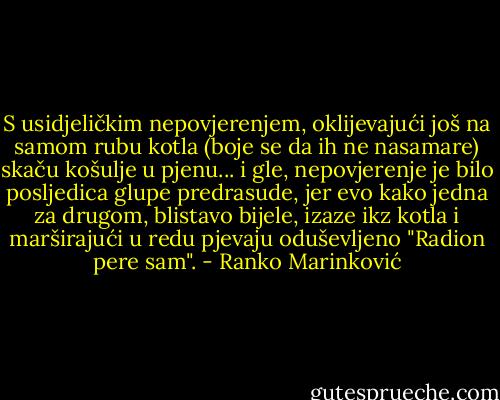 S usidjeličkim nepovjerenjem, oklijevajući još na samom rubu kotla (boje se da ih ne nasamare) skaču košulje u pjenu... i gle, nepovjerenje je bilo posljedica glupe predrasude, jer evo kako jedna za drugom, blistavo bijele, izaze ikz kotla i marširajući u redu pjevaju oduševljeno "Radion pere sam". - Ranko Marinković