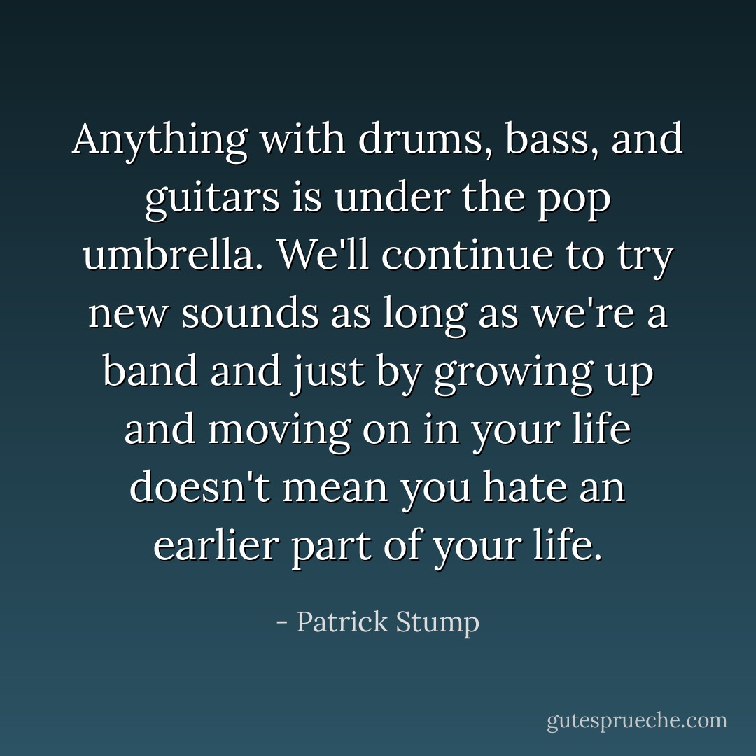 Anything with drums, bass, and guitars is under the pop umbrella. We'll continue to try new sounds as long as we're a band and just by growing up and moving on in your life doesn't mean you hate an earlier part of your life. - Patrick Stump