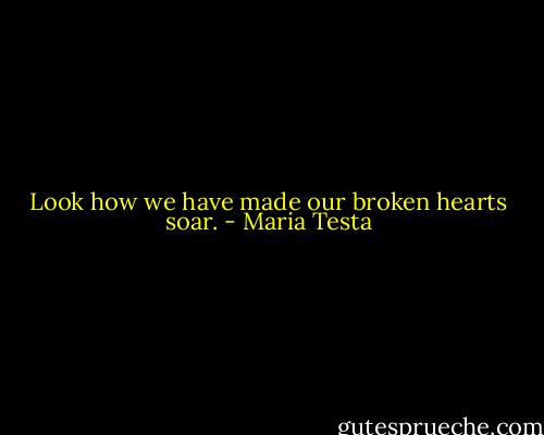 Look how we have made our broken hearts soar. - Maria Testa