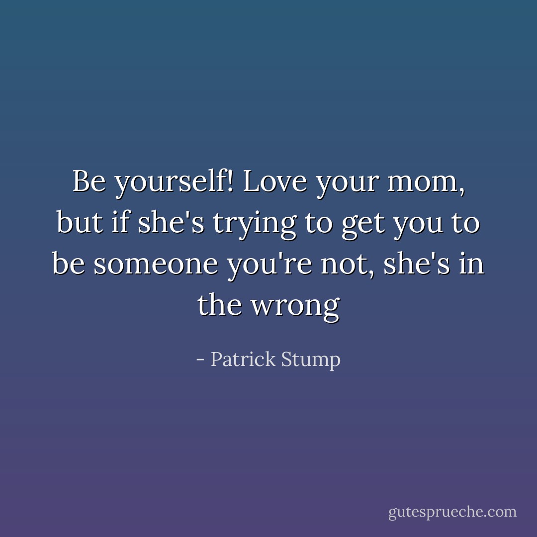Be yourself! Love your mom, but if she's trying to get you to be someone you're not, she's in the wrong - Patrick Stump