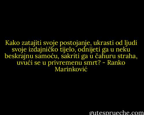 Kako zatajiti svoje postojanje, ukrasti od ljudi svoje izdajničko tijelo, odnijeti ga u neku beskrajnu samoću, sakriti ga u čahuru straha, uvući se u privremenu smrt? - Ranko Marinković