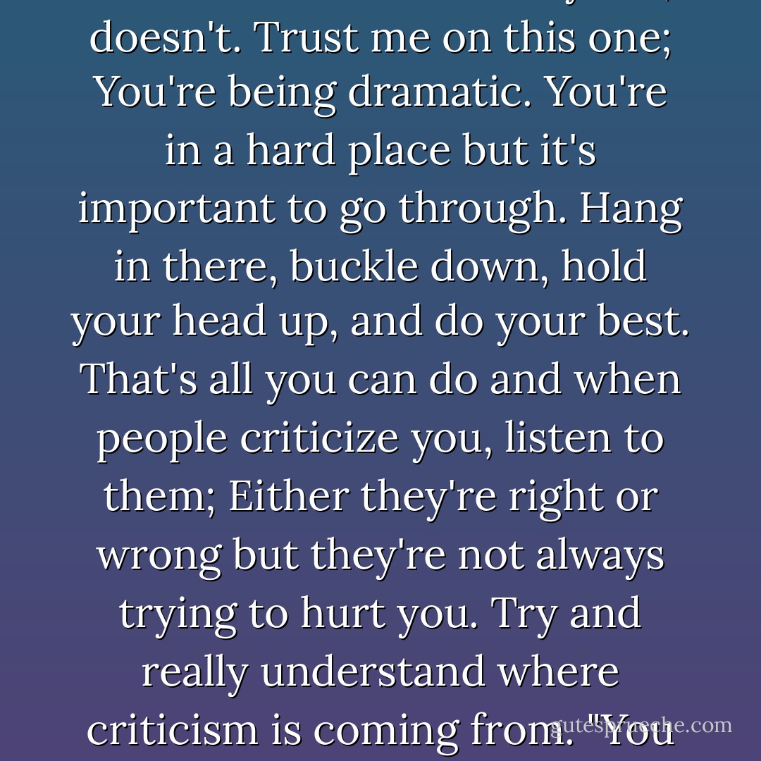 In reply to '@cloppingemo: everyone sees me as a failure and a horrible person and they make sure I know: <br />'Everyone', doesn't. Trust me on this one; You're being dramatic. You're in a hard place but it's important to go through. Hang in there, buckle down, hold your head up, and do your best. That's all you can do and when people criticize you, listen to them; Either they're right or wrong but they're not always trying to hurt you. Try and really understand where criticism is coming from. "You can do better," is well intentioned. "You're stupid," is not. - Patrick Stump