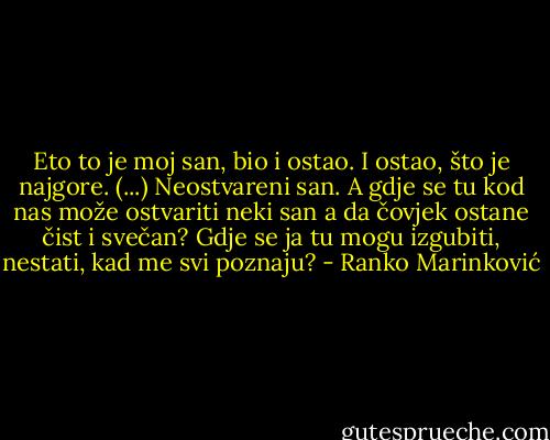 Eto to je moj san, bio i ostao. I ostao, što je najgore. (...) Neostvareni san. A gdje se tu kod nas može ostvariti neki san a da čovjek ostane čist i svečan? Gdje se ja tu mogu izgubiti, nestati, kad me svi poznaju? - Ranko Marinković