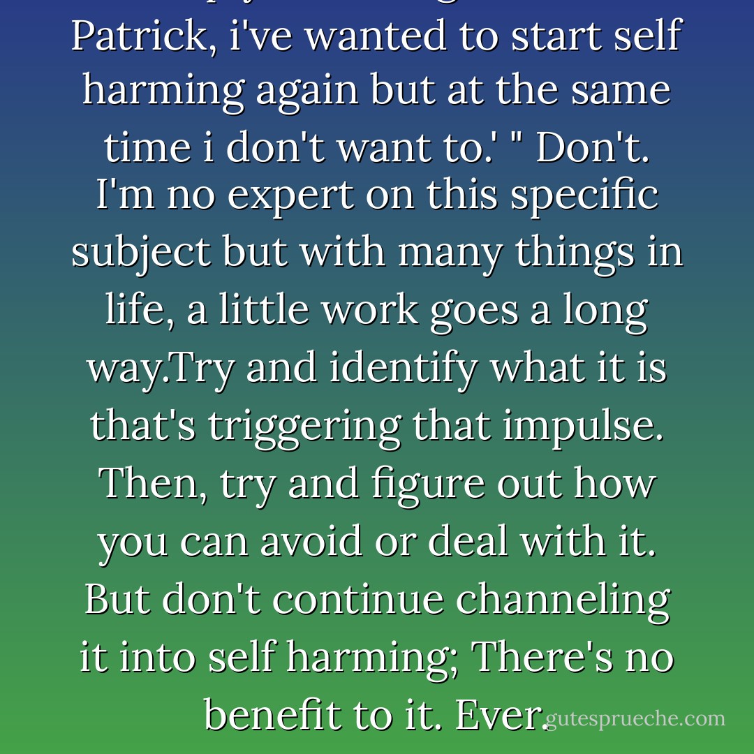 In reply to: '@Hugmelester: Patrick, i've wanted to start self harming again but at the same time i don't want to.'<br />" Don't. I'm no expert on this specific subject but with many things in life, a little work goes a long way.Try and identify what it is that's triggering that impulse. Then, try and figure out how you can avoid or deal with it. But don't continue channeling it into self harming; There's no benefit to it. Ever. - Patrick Stump