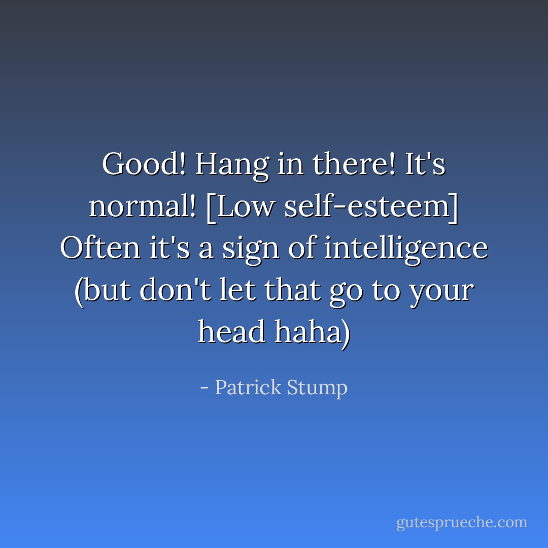 Good! Hang in there! It's normal! [Low self-esteem] Often it's a sign of intelligence (but don't let that go to your head haha) - Patrick Stump