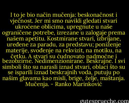 I to je bio način mučenja: beskonačnost i vječnost. Jer mi smo navikli gledati stvari ukroćene oblicima, upregnute u naše ograničene potrebe, izrezane u zalogaje prema našem apetitu. Kostmirane stvari, izbrijane, uređene za paradu, za predstavu; poniženje materije, svođenje na rekvizit, na motiku, na četku. A stvari su ćudnovato nadmoćne i bezobzirne. Nedimenzionirane. Beskrajne. I svi simboli što su narasli iznad stvari, oblaci što su se isparili iznad beskrajnih voda, putuju po našim glavama kao misli, brige, želje, maštanja. Mučenja. - Ranko Marinković