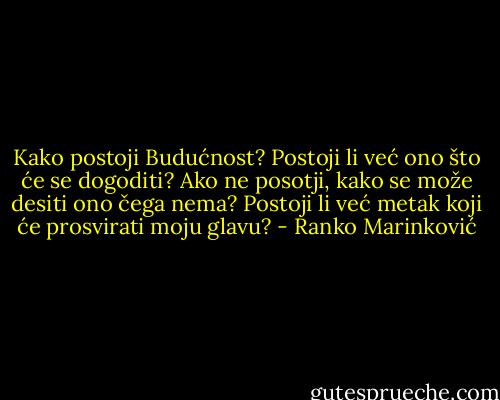 Kako postoji Budućnost? Postoji li već ono što će se dogoditi? Ako ne posotji, kako se može desiti ono čega nema? Postoji li već metak koji će prosvirati moju glavu? - Ranko Marinković