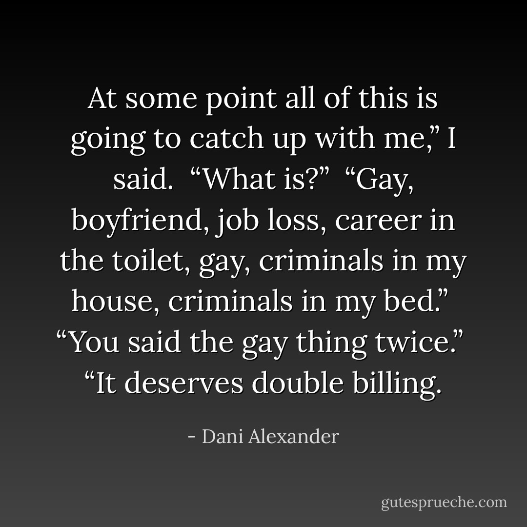 At some point all of this is going to catch up with me,” I said.<br /><br />“What is?”<br /><br />“Gay, boyfriend, job loss, career in the toilet, gay, criminals in my house, criminals in my bed.”<br /><br />“You said the gay thing twice.”<br /><br />“It deserves double billing. - Dani Alexander