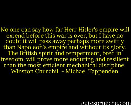 No one can say how far Herr Hitler's empire will extend before this war is over, but I have no doubt it will pass away perhaps more swiftly than Napoleon's empire and without its glory. The British spirit and temperment, bred in freedom, will prove more enduring and resilient than the most efficient mechanical discipline.<br />Winston Churchill - Michael Tappenden