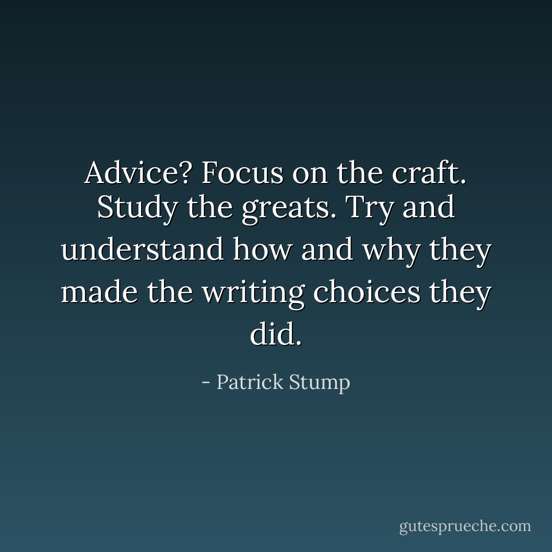 Advice? Focus on the craft. Study the greats. Try and understand how and why they made the writing choices they did. - Patrick Stump