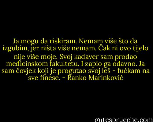 Ja mogu da riskiram. Nemam više što da izgubim, jer ništa više nemam. Čak ni ovo tijelo nije više moje. Svoj kadaver sam prodao medicinskom fakultetu. I zapio ga odavno. Ja sam čovjek koji je progutao svoj leš - fućkam na sve finese. - Ranko Marinković