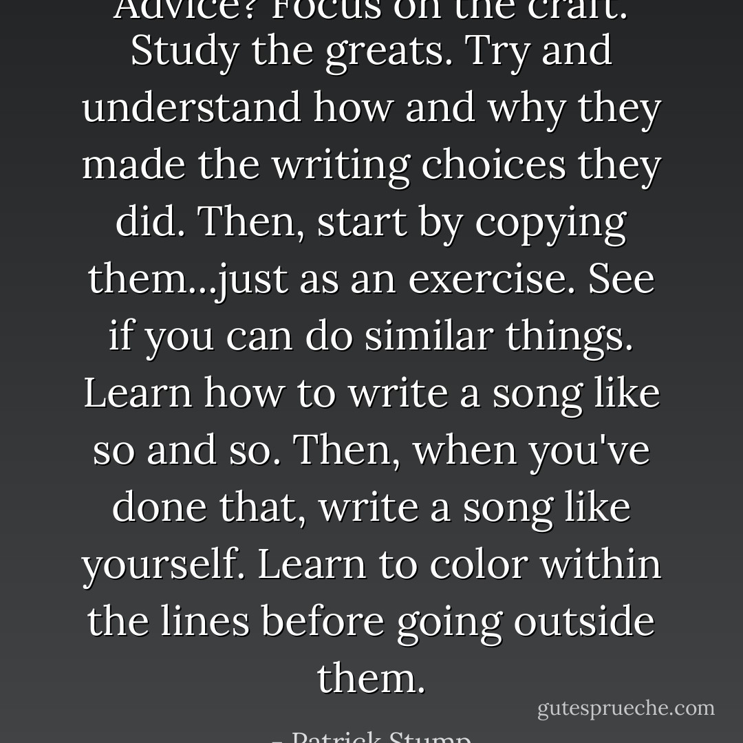Advice? Focus on the craft. Study the greats. Try and understand how and why they made the writing choices they did. Then, start by copying them...just as an exercise. See if you can do similar things. Learn how to write a song like so and so. Then, when you've done that, write a song like yourself. Learn to color within the lines before going outside them. - Patrick Stump