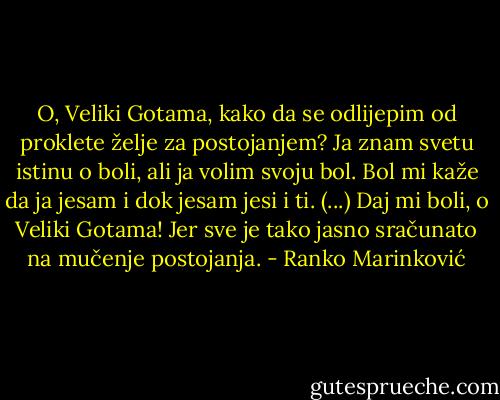 O, Veliki Gotama, kako da se odlijepim od proklete želje za postojanjem? Ja znam svetu istinu o boli, ali ja volim svoju bol. Bol mi kaže da ja jesam i dok jesam jesi i ti. (...) Daj mi boli, o Veliki Gotama! Jer sve je tako jasno sračunato na mučenje postojanja. - Ranko Marinković