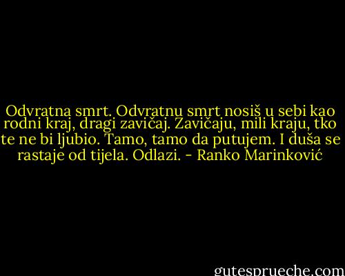 Odvratna smrt. Odvratnu smrt nosiš u sebi kao rodni kraj, dragi zavičaj. Zavičaju, mili kraju, tko te ne bi ljubio. Tamo, tamo da putujem. I duša se rastaje od tijela. Odlazi. - Ranko Marinković
