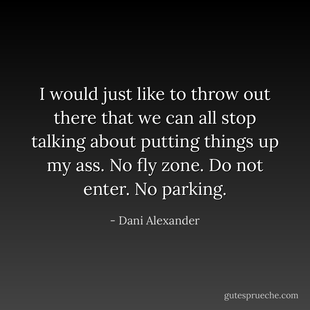 I would just like to throw out there that we can all stop talking about putting things up my ass. No fly zone. Do not enter. No parking. - Dani Alexander