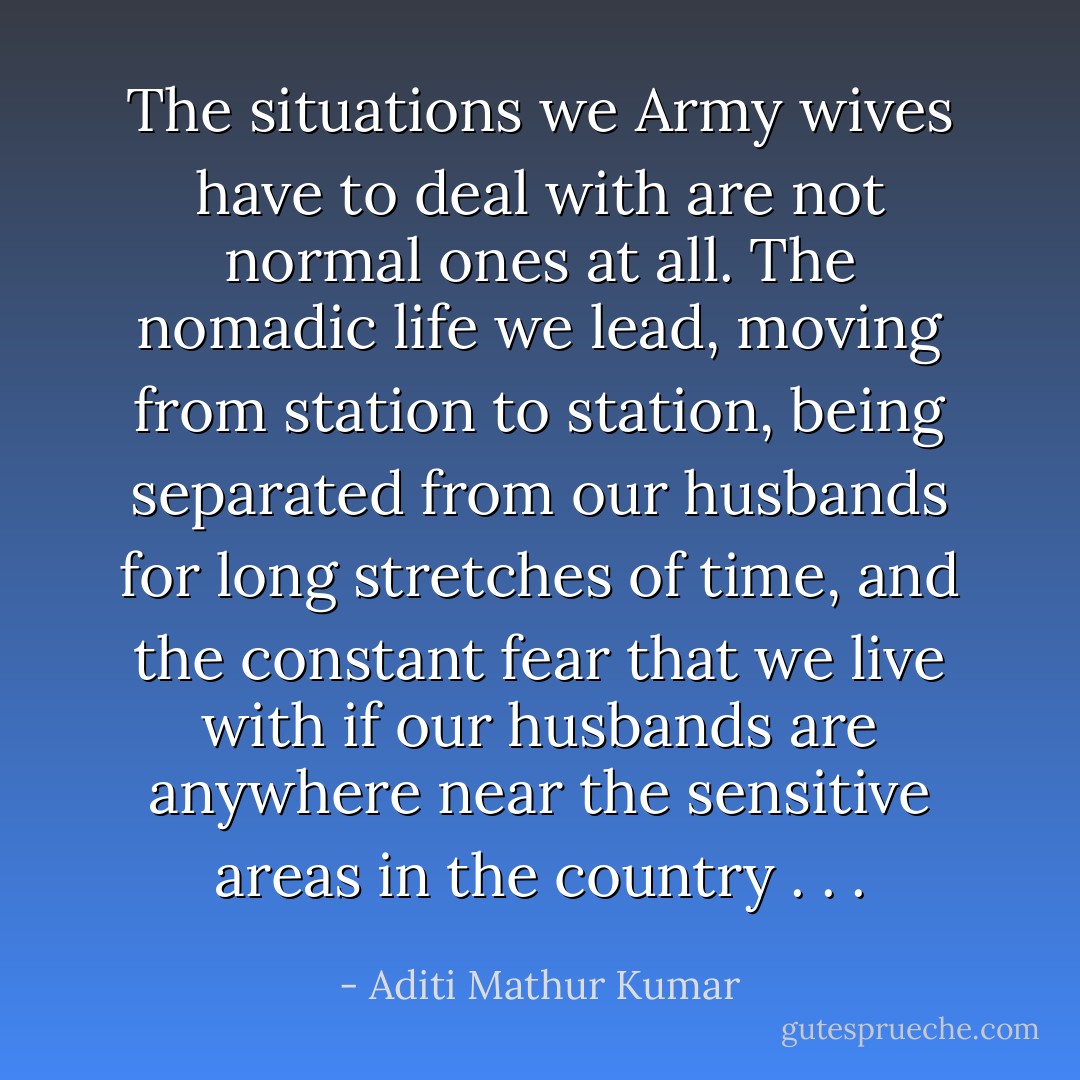 The situations we Army wives<br />have to deal with are not normal ones at all. The nomadic life<br />we lead, moving from station to station, being separated from<br />our husbands for long stretches of time, and the constant fear<br />that we live with if our husbands are anywhere near the sensitive<br />areas in the country . . . - Aditi Mathur Kumar