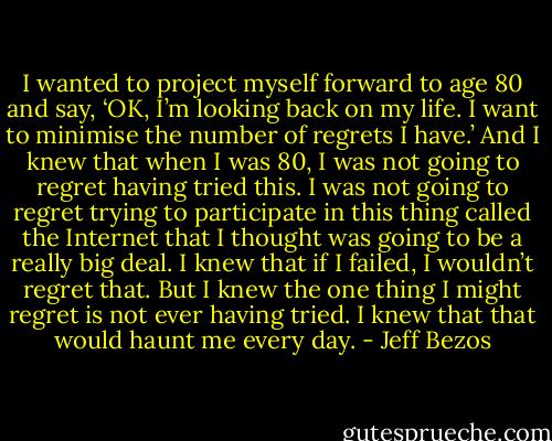 I wanted to project myself forward to age 80 and say, ‘OK, I’m looking back on my life. I want to minimise the number of regrets I have.’ And I knew that when I was 80, I was not going to regret having tried this. I was not going to regret trying to participate in this thing called the Internet that I thought was going to be a really big deal. I knew that if I failed, I wouldn’t regret that. But I knew the one thing I might regret is not ever having tried. I knew that that would haunt me every day. - Jeff Bezos