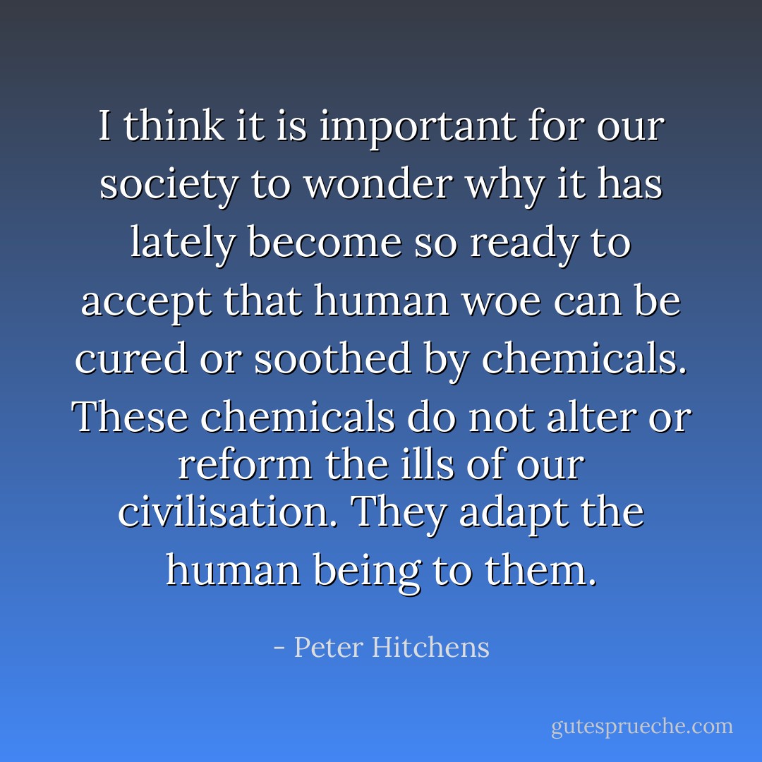 I think it is important for our society to wonder why it has lately become so ready to accept that human woe can be cured or soothed by chemicals. These chemicals do not alter or reform the ills of our civilisation. They adapt the human being to them. - Peter Hitchens