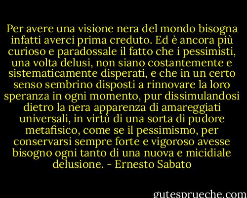 Per avere una visione nera del mondo bisogna infatti averci prima creduto. Ed è ancora più curioso e paradossale il fatto che i pessimisti, una volta delusi, non siano costantemente e sistematicamente disperati, e che in un certo senso sembrino disposti a rinnovare la loro speranza in ogni momento, pur dissimulandosi dietro la nera apparenza di amareggiati universali, in virtù di una sorta di pudore metafisico, come se il pessimismo, per conservarsi sempre forte e vigoroso avesse bisogno ogni tanto di una nuova e micidiale delusione. - Ernesto Sabato
