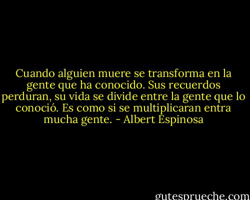 Cuando alguien muere se transforma en la gente que ha conocido. Sus recuerdos perduran, su vida se divide entre la gente que lo conoció. Es como si se multiplicaran entra mucha gente. - Albert Espinosa