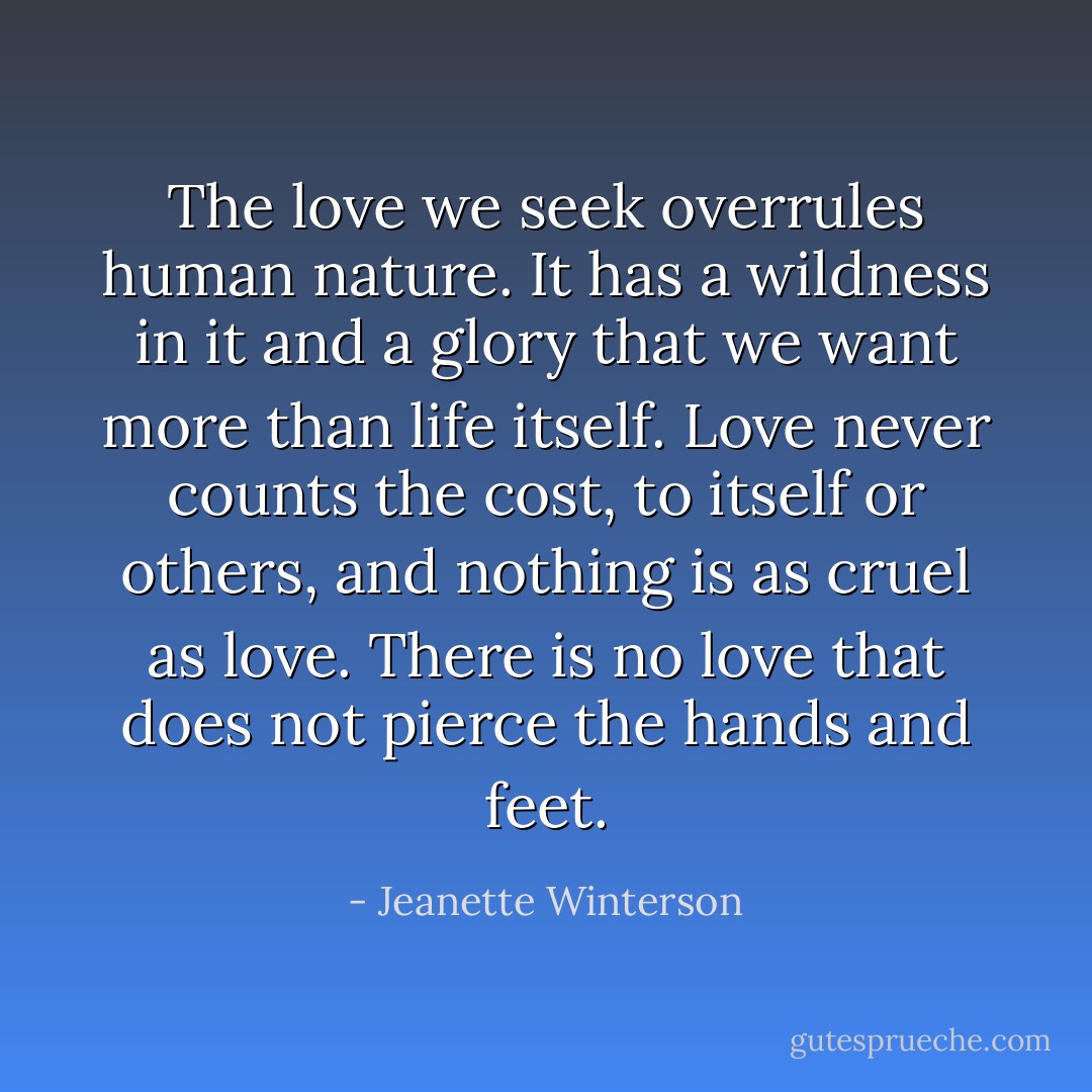 The love we seek overrules human nature. It has a wildness in it and a glory that we want more than life itself. Love never counts the cost, to itself or others, and nothing is as cruel as love. There is no love that does not pierce the hands and feet. - Jeanette Winterson