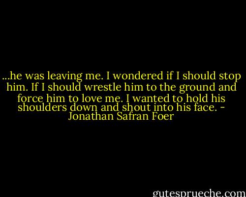 ...he was leaving me. I wondered if I should stop him. If I should wrestle him to the ground and force him to love me. I wanted to hold his shoulders down and shout into his face. - Jonathan Safran Foer