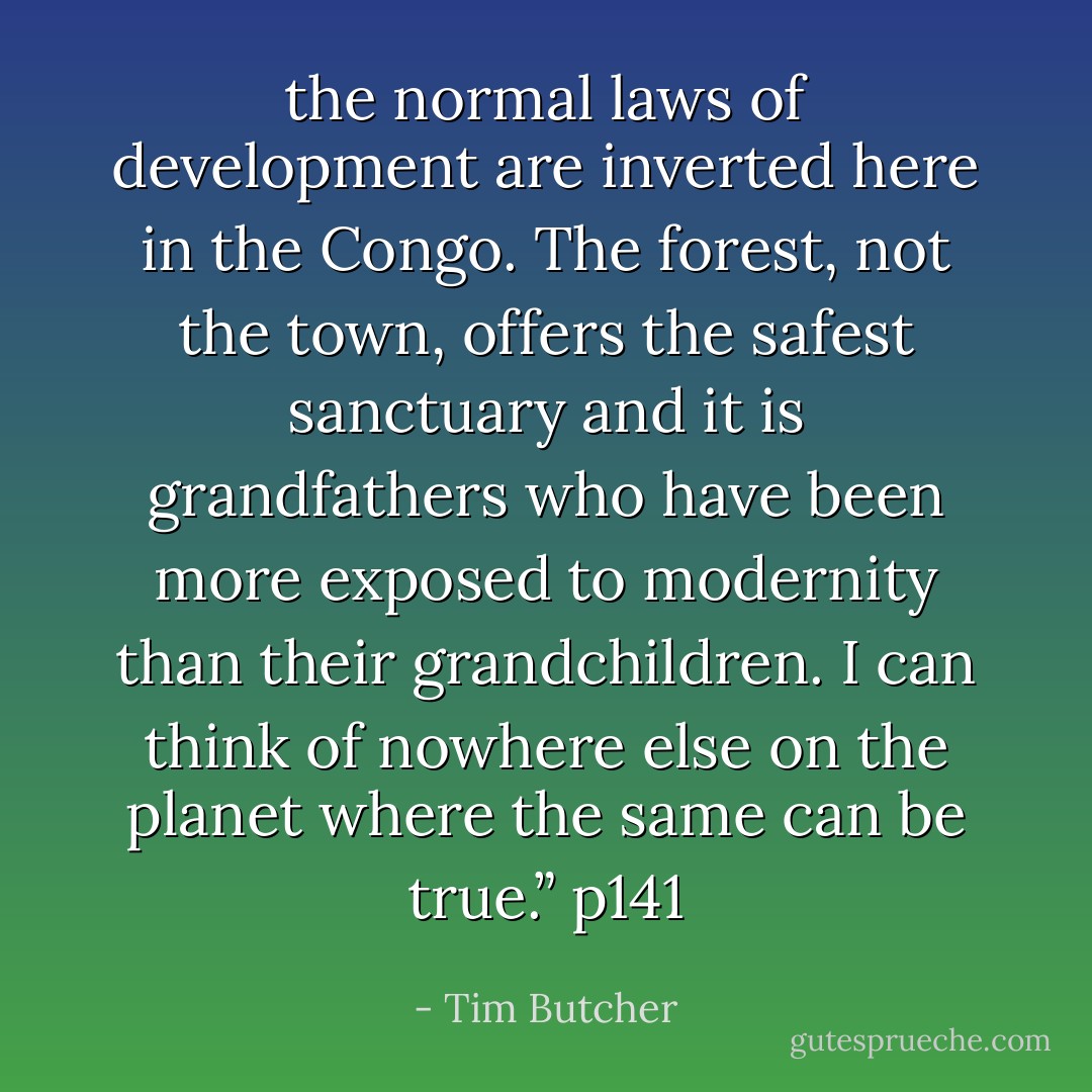 the normal laws of development are inverted here in the Congo. The forest, not the town, offers the safest sanctuary and it is grandfathers who have been more exposed to modernity than their grandchildren. I can think of nowhere else on the planet where the same can be true.” p141 - Tim Butcher