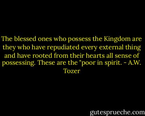 The blessed ones who possess the Kingdom are they who have repudiated every external thing and have rooted from their hearts all sense of possessing. These are the "poor in spirit. - A.W. Tozer