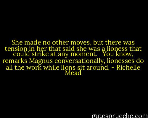 She made no other moves, but there was tension in her that said she was a lioness that could strike at any moment. <br /><br />You know, remarks Magnus conversationally, lionesses do all the work while lions sit around. - Richelle Mead