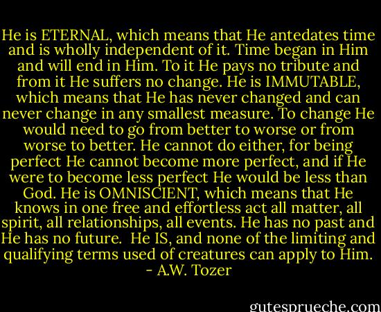 He is ETERNAL, which means that He antedates time and is wholly independent of it. Time began in Him and will end in Him. To it He pays no tribute and from it He suffers no change.<br />He is IMMUTABLE, which means that He has never changed and can never change in any smallest measure. To change He would need to go from better to worse or from worse to better. He cannot do either, for being perfect He cannot become more perfect, and if He were to become less perfect He would be less than God.<br />He is OMNISCIENT, which means that He knows in one free and effortless act all matter, all spirit, all relationships, all events. He has no past and He has no future. <br />He IS, and none of the limiting and qualifying terms used of creatures can apply to Him. - A.W. Tozer
